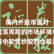 境内外股市面对宽幅震荡周期的市场环境中配资炒股的合规边界阶段