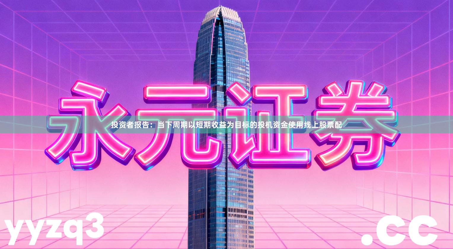 投资者报告：当下周期以短期收益为目标的投机资金使用线上股票配