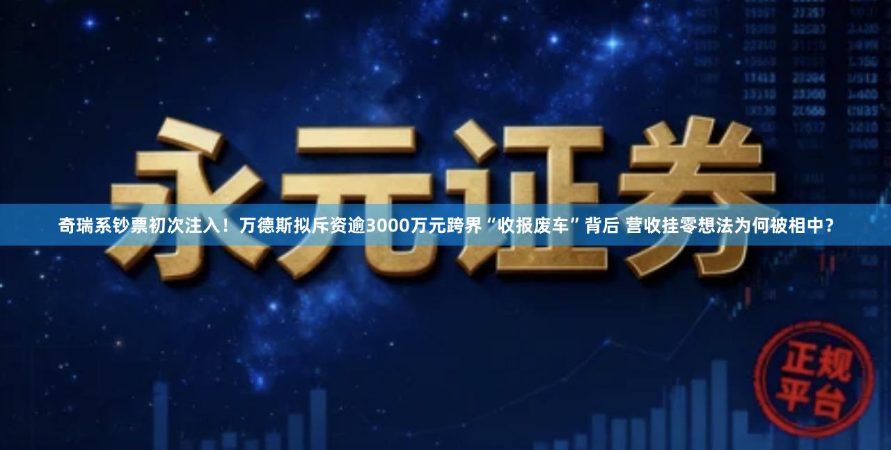 奇瑞系钞票初次注入!万德斯拟斥资逾3000万元跨界“收报废车”背后 营收挂零想法为何被相中?